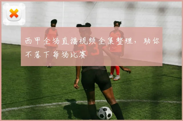 西甲全场直播视频全集整理，助你不落下每场比赛