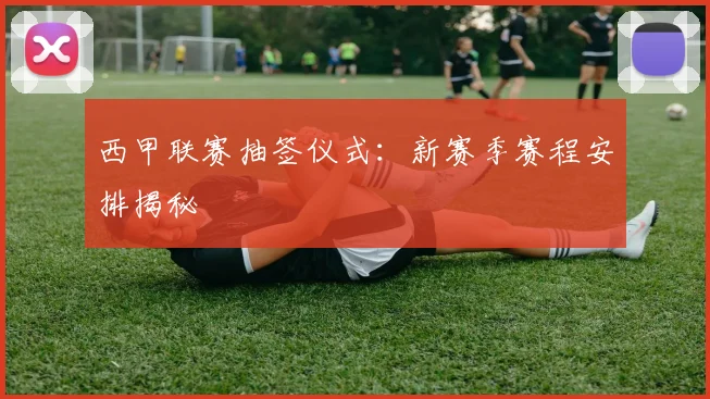 西甲联赛抽签仪式：新赛季赛程安排揭秘