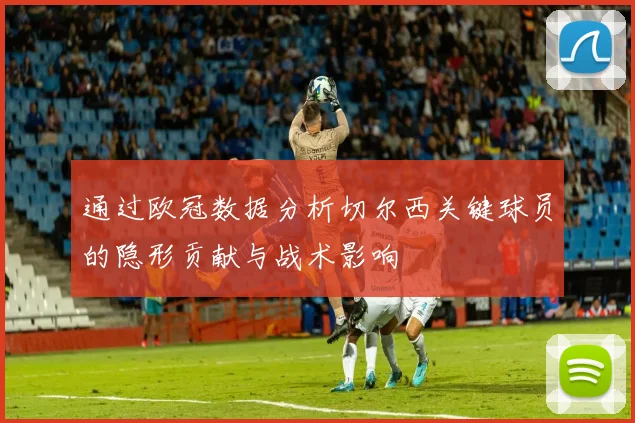 通过欧冠数据分析切尔西关键球员的隐形贡献与战术影响