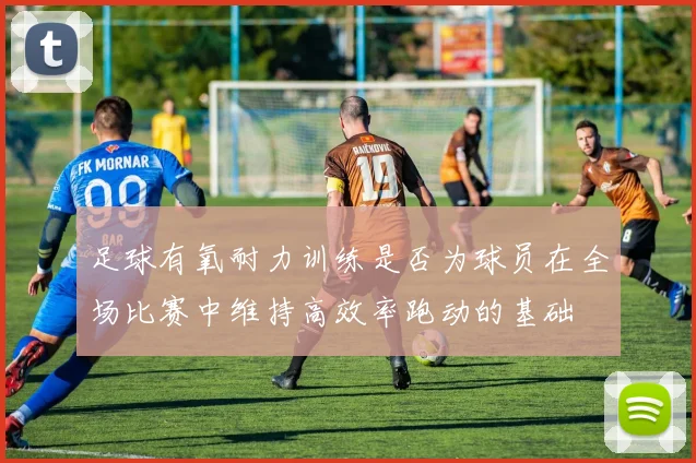 足球有氧耐力训练是否为球员在全场比赛中维持高效率跑动的基础