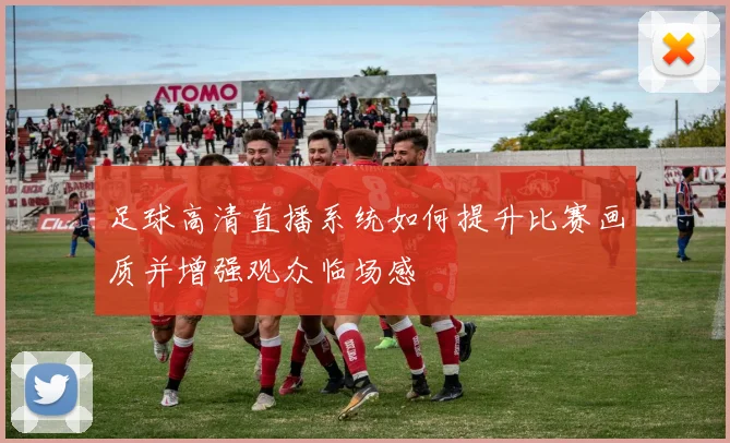 足球高清直播系统如何提升比赛画质并增强观众临场感