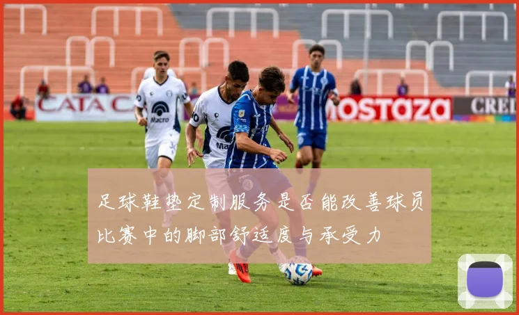 足球鞋垫定制服务是否能改善球员比赛中的脚部舒适度与承受力
