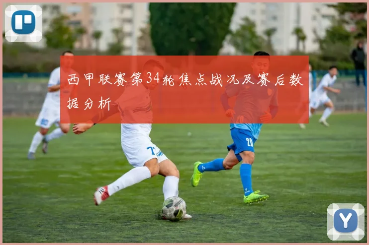 西甲联赛第34轮焦点战况及赛后数据分析