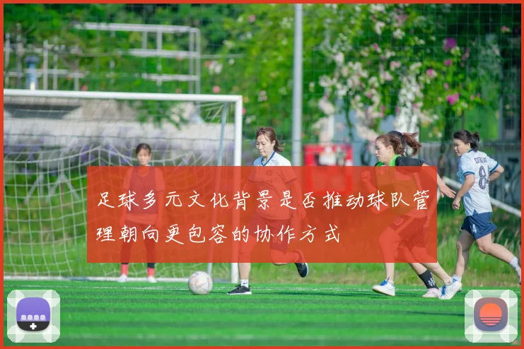 足球多元文化背景是否推动球队管理朝向更包容的协作方式